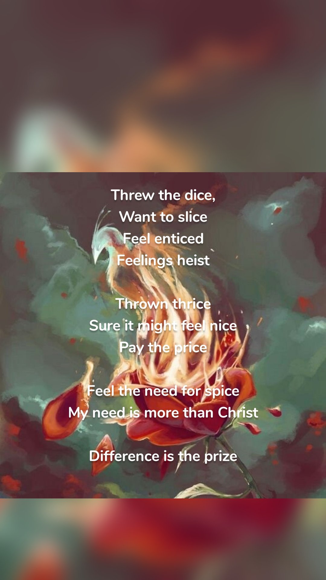 Threw the dice,
Want to slice
Feel enticed
Feelings heist

Thrown thrice
Sure it might feel nice
Pay the price

Feel the need for spice
My need is more than Christ

Difference is the prize
